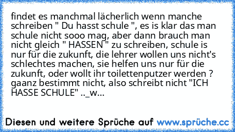 findet es manchmal lächerlich wenn manche schreiben " Du hasst schule ", es is klar das man schule nicht sooo mag, aber dann brauch man nicht gleich " HASSEN " zu schreiben, schule is nur für die zukunft, die lehrer wollen uns nicht's schlechtes machen, sie helfen uns nur für die zukunft, oder wollt ihr toilettenputzer werden ? gaanz bestimmt nicht, also schreibt nicht "ICH HASSE SCHULE" ..
_
wer ...