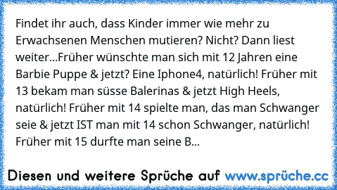 Findet ihr auch, dass Kinder immer wie mehr zu Erwachsenen Menschen mutieren? Nicht? Dann liest weiter...Früher wünschte man sich mit 12 Jahren eine Barbie Puppe & jetzt? Eine Iphone4, natürlich! Früher mit 13 bekam man süsse Balerinas & jetzt High Heels, natürlich! Früher mit 14 spielte man, das man Schwanger seie & jetzt IST man mit 14 schon Schwanger, natürlich! Früher mit 15 durfte man seine B...