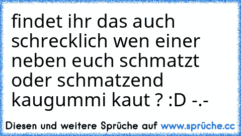 findet ihr das auch schrecklich wen einer neben euch schmatzt oder schmatzend kaugummi kaut ? :D -.-