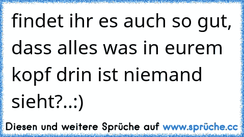 findet ihr es auch so gut, dass alles was in eurem kopf drin ist niemand sieht?..:)