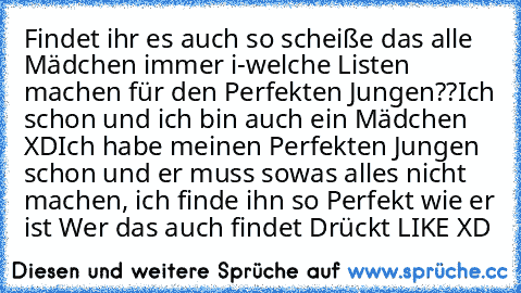 Findet ihr es auch so scheiße das alle Mädchen immer i-welche Listen machen für den Perfekten Jungen??
Ich schon und ich bin auch ein Mädchen XD
Ich habe meinen Perfekten Jungen schon und er muss sowas alles nicht machen, ich finde ihn so Perfekt wie er ist ♥
Wer das auch findet Drückt LIKE XD