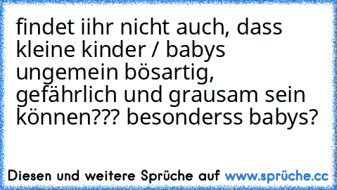 findet iihr nicht auch, dass kleine kinder / babys ungemein bösartig, gefährlich und grausam sein können??? besonderss babys?