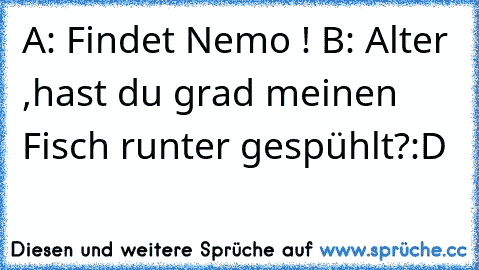 A: Findet Nemo ! B: Alter ,hast du grad meinen Fisch runter gespühlt?:D