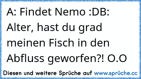 A: Findet Nemo :D
B: Alter, hast du grad meinen Fisch in den Abfluss geworfen?! O.O