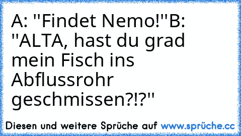 A: ''Findet Nemo!''
B: ''ALTA, hast du grad mein Fisch ins Abflussrohr geschmissen?!?''