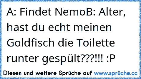 A: Findet Nemo
B: Alter, hast du echt meinen Goldfisch die Toilette runter gespült???!!! :P