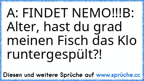 A: FINDET NEMO!!!
B: Alter, hast du grad meinen Fisch das Klo runtergespült?!