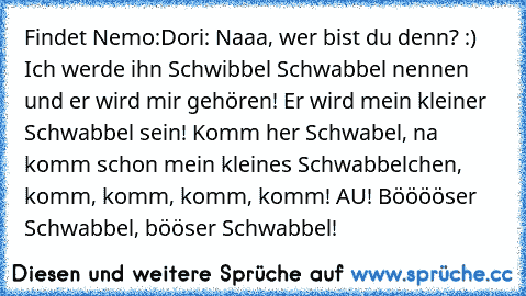 Findet Nemo:
Dori: Naaa, wer bist du denn? :) Ich werde ihn Schwibbel Schwabbel nennen und er wird mir gehören! Er wird mein kleiner Schwabbel sein! Komm her Schwabel, na komm schon mein kleines Schwabbelchen, komm, komm, komm, komm! AU! Bööööser Schwabbel, bööser Schwabbel!