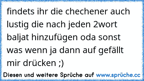 findets ihr die chechener auch lustig die nach jeden 2wort baljat hinzufügen oda sonst was wenn ja dann auf gefällt mir drücken ;)