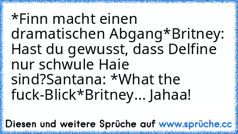 *Finn macht einen dramatischen Abgang*
Britney: Hast du gewusst, dass Delfine nur schwule Haie sind?
Santana: *What the fuck-Blick*
Britney... Jahaa!