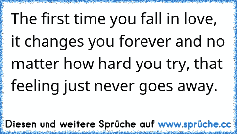 The first time you fall in love, it changes you forever and no matter how hard you try, that feeling just never goes away. ♥