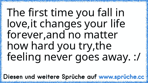 The first time you fall in love,
it changes your life forever,
and no matter how hard you try,
the feeling never goes away. :/