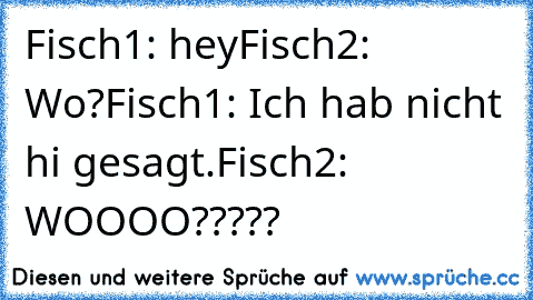 Fisch1: hey
Fisch2: Wo?
Fisch1: Ich hab nicht hi gesagt.
Fisch2: WOOOO?????