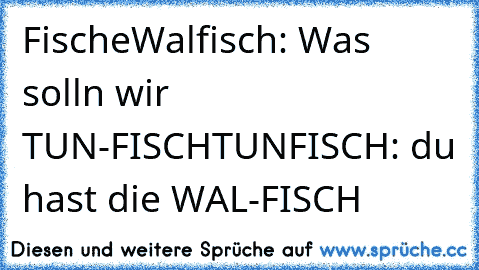 Fische
Walfisch: Was solln wir TUN-FISCH
TUNFISCH: du hast die WAL-FISCH