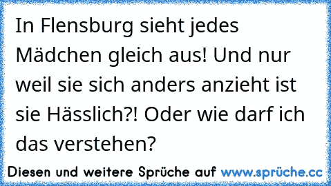 In Flensburg sieht jedes Mädchen gleich aus! Und nur weil sie sich anders anzieht ist sie Hässlich?! Oder wie darf ich das verstehen?