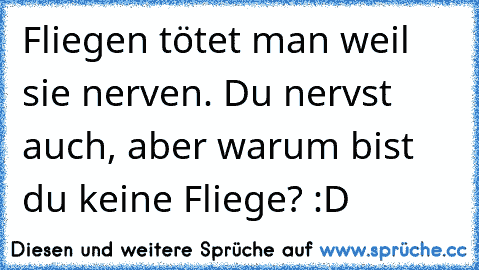 Fliegen tötet man weil sie nerven. Du nervst auch, aber warum bist du keine Fliege? :D