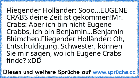 Fliegender Holländer: Sooo...EUGENE CRABS deine Zeit ist gekommen!
Mr. Crabs: Aber ich bin nicht Eugene Crabbs, ich bin Benjamin...Benjamin Blümchen.
Fliegender Holländer: Oh, Entschuldigung. Schwester, können Sie mir sagen, wo ich Eugene Crabs finde?
 xDD