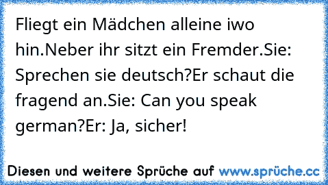 Fliegt ein Mädchen alleine iwo hin.
Neber ihr sitzt ein Fremder.
Sie: Sprechen sie deutsch?
Er schaut die fragend an.
Sie: Can you speak german?
Er: Ja, sicher!