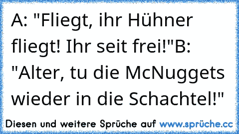 A: "Fliegt, ihr Hühner fliegt! Ihr seit frei!"
B: "Alter, tu die McNuggets wieder in die Schachtel!"