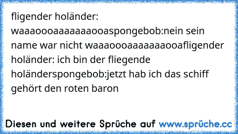 fligender holänder: waaaoooaaaaaaaooa
spongebob:nein sein name war nicht waaaoooaaaaaaaooa
fligender holänder: ich bin der fliegende holänder
spongebob:jetzt hab ich das schiff gehört den roten baron