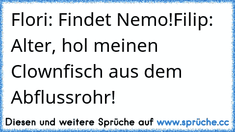 Flori: Findet Nemo!
Filip: Alter, hol meinen Clownfisch aus dem Abflussrohr!