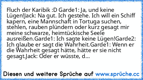 Fluch der Karibik :D ♥
Garde1: Ja, und keine Lügen!
Jack: Na gut. Ich gestehe. Ich will ein Schiff kapern, eine Mannschaft in Tortuga suchen, stehlen, rauben plündern oder kurz gesagt mir meine schwarze, heimtückische Seele ausreißen.
Garde1: Ich sagte keine Lügen!
Garde2: Ich glaube er sagt die Wahrheit.
Garde1: Wenn er die Wahrheit gesagt hätte, hätte er sie nicht gesagt.
Jack: Oder er wüsste...