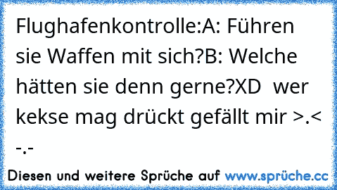 Flughafenkontrolle:
A: Führen sie Waffen mit sich?
B: Welche hätten sie denn gerne?
XD  
wer kekse mag drückt gefällt mir >.< -.-