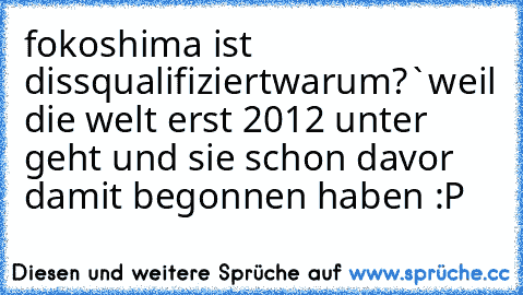 fokoshima ist dissqualifiziert
warum?`
weil die welt erst 2012 unter geht und sie schon davor damit begonnen haben :P