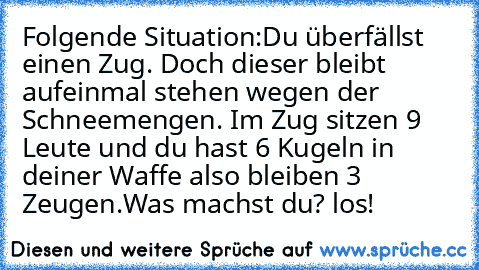 Folgende Situation:
Du überfällst einen Zug. Doch dieser bleibt aufeinmal stehen wegen der Schneemengen. Im Zug sitzen 9 Leute und du hast 6 Kugeln in deiner Waffe also bleiben 3 Zeugen.
Was machst du? los!