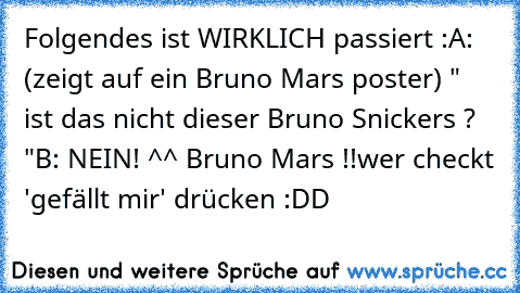 Folgendes ist WIRKLICH passiert :
A: (zeigt auf ein Bruno Mars poster) " ist das nicht dieser Bruno Snickers ? "
B: NEIN! ^^ Bruno Mars !!
wer checkt 'gefällt mir' drücken :DD