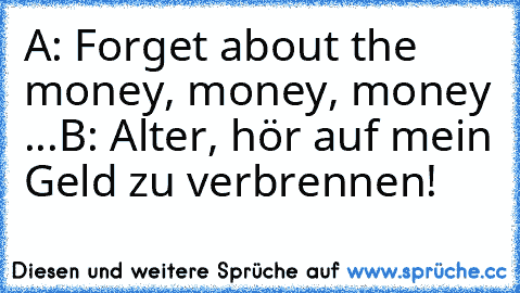 A: Forget about the money, money, money ...
B: Alter, hör auf mein Geld zu verbrennen!