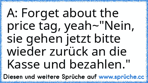 A: Forget about the price tag, yeah~
"Nein, sie gehen jetzt bitte wieder zurück an die Kasse und bezahlen."