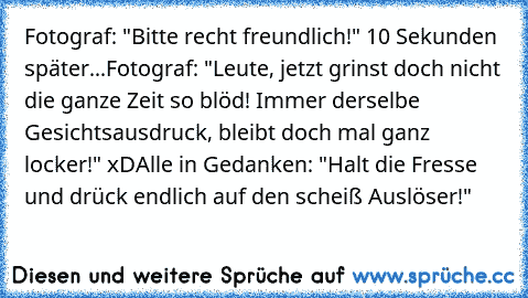 Fotograf: "Bitte recht freundlich!" 
10 Sekunden später...
Fotograf: "Leute, jetzt grinst doch nicht die ganze Zeit so blöd! Immer derselbe Gesichtsausdruck, bleibt doch mal ganz locker!" xD
Alle in Gedanken: "Halt die Fresse und drück endlich auf den scheiß Auslöser!"