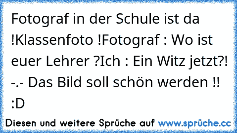 Fotograf in der Schule ist da !
Klassenfoto !
Fotograf : Wo ist euer Lehrer ?
Ich : Ein Witz jetzt?! -.- Das Bild soll schön werden !! 
:D