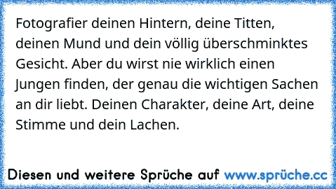 Fotografier deinen Hintern, deine Titten, deinen Mund und dein völlig überschminktes Gesicht. Aber du wirst nie wirklich einen Jungen finden, der genau die wichtigen Sachen an dir liebt. Deinen Charakter, deine Art, deine Stimme und dein Lachen.