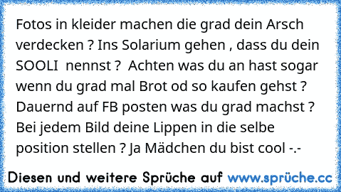 Fotos in kleider machen die grad dein Arsch verdecken ? Ins Solarium gehen , dass du dein ´´ SOOLI ´´ nennst ?  Achten was du an hast sogar wenn du grad mal Brot od so kaufen gehst ? Dauernd auf FB posten was du grad machst ? Bei jedem Bild deine Lippen in die selbe position stellen ? Ja Mädchen du bist cool -.-