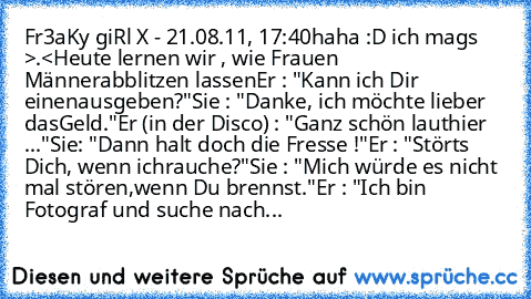 Fr3aKy giRl X - 21.08.11, 17:40
haha :D ich mags >.<
Heute lernen wir , wie Frauen Männer
abblitzen lassen
Er : "Kann ich Dir einen
ausgeben?"
Sie : "Danke, ich möchte lieber das
Geld."
Er (in der Disco) : "Ganz schön laut
hier ..."
Sie: "Dann halt doch die Fresse !"
Er : "Störts Dich, wenn ich
rauche?"
Sie : "Mich würde es nicht mal stören,
wenn Du brennst."
Er : "Ich bin Fotograf und suche nach
...