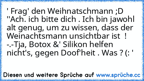 ' Frag' den Weihnatschmann ;D '
'Ach. ich bitte dich . Ich bin jawohl alt genug, um zu wissen, dass der Weinachtsmann unsichtbar ist  ! -.-
Tja, Botox &' Silikon helfen nicht's, gegen Doof'heit . Was ? (: '