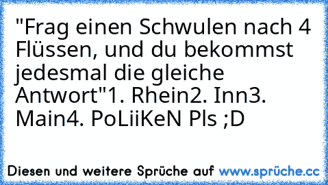 "Frag einen Schwulen nach 4 Flüssen, und du bekommst jedesmal die gleiche Antwort"
1. Rhein
2. Inn
3. Main
4. Po
LiiKeN Pls ;D