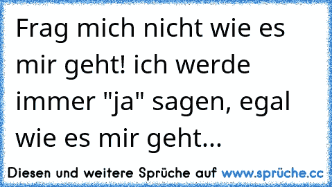 Frag mich nicht wie es mir geht! ich werde immer "ja" sagen, egal wie es mir geht...