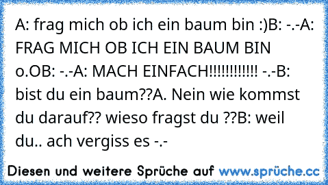 A: frag mich ob ich ein baum bin :)
B: -.-
A: FRAG MICH OB ICH EIN BAUM BIN o.O
B: -.-
A: MACH EINFACH!!!!!!!!!!!! -.-
B: bist du ein baum??
A. Nein wie kommst du darauf?? wieso fragst du ??
B: weil du.. ach vergiss es -.-