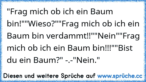 "Frag mich ob ich ein Baum bin!"
"Wieso?"
"Frag mich ob ich ein Baum bin verdammt!!"
"Nein"
"Frag mich ob ich ein Baum bin!!!"
"Bist du ein Baum?" -.-
"Nein."