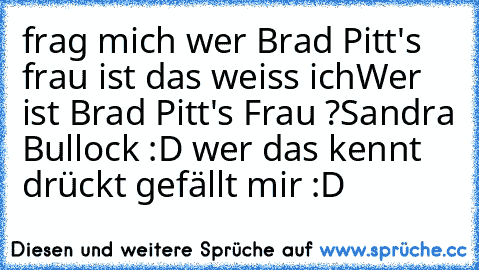 frag mich wer Brad Pitt's frau ist das weiss ich
Wer ist Brad Pitt's Frau ?
Sandra Bullock :D 
wer das kennt drückt gefällt mir :D