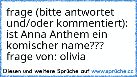 frage (bitte antwortet und/oder kommentiert): ist Anna Anthem ein komischer name??? 
frage von: olivia