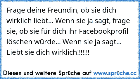 Frage deine Freundin, ob sie dich wirklich liebt... Wenn sie ja sagt, frage sie, ob sie für dich ihr Facebookprofil löschen würde... Wenn sie ja sagt... Liebt sie dich wirklich!!!!!!!