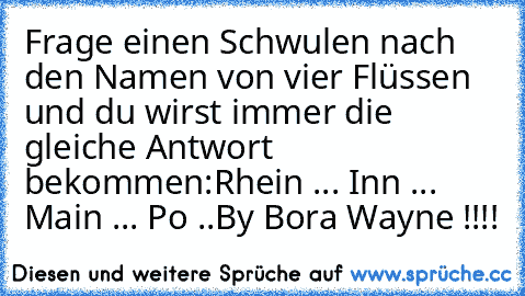 Frage einen Schwulen nach den Namen von vier Flüssen und du wirst immer die gleiche Antwort bekommen:
Rhein ... Inn ... Main ... Po ..
By Bora Wayne !!!!