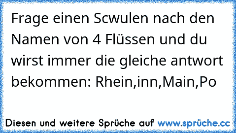 Frage einen Scwulen nach den Namen von 4 Flüssen und du wirst immer die gleiche antwort bekommen: Rhein,inn,Main,Po