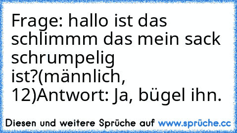 Frage: hallo ist das schlimmm das mein sack schrumpelig ist?
(männlich, 12)
Antwort: Ja, bügel ihn.