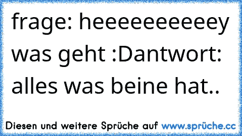 frage: heeeeeeeeeey was geht :D
antwort: alles was beine hat..