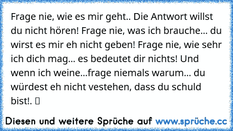 Frage nie, wie es mir geht.. Die Antwort willst du nicht hören! Frage nie, was ich brauche... du wirst es mir eh nicht geben! Frage nie, wie sehr ich dich mag... es bedeutet dir nichts! Und wenn ich weine...frage niemals warum... du würdest eh nicht vestehen, dass du schuld bist!. ツ ♥